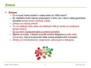 © RNDr. Marta Krajčíová 4 www.krajciova.sk
Zmena
 Zmena
– Čo si budú ľudia myslieť o našej dobe za 1000 rokov?
– Zo všetkého budú najviac prekvapení z toho, že v rámci našej generácie
dosiahlo tempo zmien rýchlosť svetla.
– Zmeny sa naozaj zmenili.
– To, čo odlišuje našu dobu od ostatných dôb je rýchlo sa zvyšujúce
tempo zmeny.
– Čo sa mení najnápadnejšie je zmena samotná.
– Žijeme vo svete, v ktorom je príliš mnoho štiepenia a príliš málo
rovnováhy, kde je budúcnosť stále menej pretiahnutím minulosti.
– Zmeny sú mnohostranné, neúprosné, poburujúce a šokujúce.
 