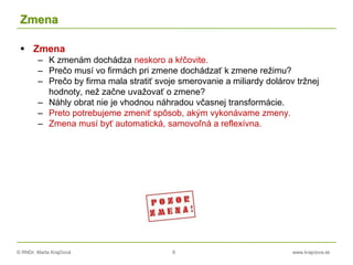 © RNDr. Marta Krajčíová 6 www.krajciova.sk
Zmena
 Zmena
– K zmenám dochádza neskoro a kŕčovite.
– Prečo musí vo firmách pri zmene dochádzať k zmene režimu?
– Prečo by firma mala stratiť svoje smerovanie a miliardy dolárov tržnej
hodnoty, než začne uvažovať o zmene?
– Náhly obrat nie je vhodnou náhradou včasnej transformácie.
– Preto potrebujeme zmeniť spôsob, akým vykonávame zmeny.
– Zmena musí byť automatická, samovoľná a reflexívna.
 