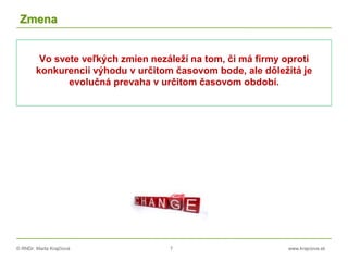 © RNDr. Marta Krajčíová 7 www.krajciova.sk
Zmena
Vo svete veľkých zmien nezáleží na tom, či má firmy oproti
konkurencii výhodu v určitom časovom bode, ale dôležitá je
evolučná prevaha v určitom časovom období.
 