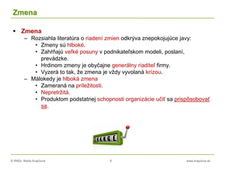 © RNDr. Marta Krajčíová 8 www.krajciova.sk
Zmena
 Zmena
– Rozsiahla literatúra o riadení zmien odkrýva znepokojujúce javy:
• Zmeny sú hlboké.
• Zahŕňajú veľké posuny v podnikateľskom modeli, poslaní,
prevádzke.
• Hrdinom zmeny je obyčajne generálny riaditeľ firmy.
• Vyzerá to tak, že zmena je vždy vyvolaná krízou.
– Málokedy je hlboká zmena
• Zameraná na príležitosti.
• Nepretržitá.
• Produktom podstatnej schopnosti organizácie učiť sa prispôsobovať
sa.
 