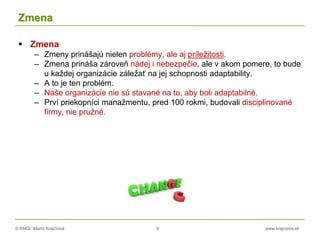 © RNDr. Marta Krajčíová 9 www.krajciova.sk
Zmena
 Zmena
– Zmeny prinášajú nielen problémy, ale aj príležitosti.
– Zmena prináša zároveň nádej i nebezpečie, ale v akom pomere, to bude
u každej organizácie záležať na jej schopnosti adaptability.
– A to je ten problém.
– Naše organizácie nie sú stavané na to, aby boli adaptabilné.
– Prví priekopníci manažmentu, pred 100 rokmi, budovali disciplinované
firmy, nie pružné.
 