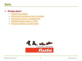 © RNDr. Marta Krajčíová 6 www.krajciova.sk
Baťa
 Predaj obuvi
– Reklamná politika
– Stanovenie predajnej ceny výrobkov
– Expedícia tovaru a zásobovanie
– Maloobchodný predaj v ČSR
– Export výrobkov do zahraničia
 