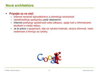 © RNDr. Marta Krajčíová 10 www.krajciova.sk
Nová architektúra
 Pripojte sa na sieť.
– Internet nenávidí tajnostkárstvo a odmeňuje otvorenosť.
– Uprednostňuje spoluprácu pred vlastnením.
– Internet poskytuje spoločnosti siete odkazov, spája ľudí s informáciami,
skutkami a medzi sebou.
– Je to práve v spojeniach, kde sa vytvára hodnota, ukrýva účinnosť, rastú
vedomosti a formujú sa vzťahy.
 