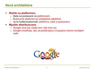 © RNDr. Marta Krajčíová 11 www.krajciova.sk
Nová architektúra
 Staňte sa platformou.
– Siete sú postavené na platformách.
– Budovanie platforiem je strategická záležitosť.
– Je to hudba budúcnosti: platforma, siete a spolupráca.
 Myslíte distribuovane.
– Google chce byť všade tam, kde sme my.
– Google umožňuje, aby sa predávajúca a kupujúca strana navzájom
našli.
 