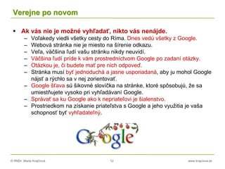 © RNDr. Marta Krajčíová 12 www.krajciova.sk
Verejne po novom
 Ak vás nie je možné vyhľadať, nikto vás nenájde.
– Voľakedy viedli všetky cesty do Ríma. Dnes vedú všetky z Google.
– Webová stránka nie je miesto na šírenie odkazu.
– Veľa, väčšina ľudí vašu stránku nikdy neuvidí.
– Väčšina ľudí príde k vám prostredníctvom Google po zadaní otázky.
– Otázkou je, či budete mať pre nich odpoveď.
– Stránka musí byť jednoduchá a jasne usporiadaná, aby ju mohol Google
nájsť a rýchlo sa v nej zorientovať.
– Google šťava sú šikovné slovíčka na stránke, ktoré spôsobujú, že sa
umiestňujete vysoko pri vyhľadávaní Google.
– Správať sa ku Google ako k nepriateľovi je šialenstvo.
– Prostriedkom na získanie priateľstva s Google a jeho využitia je vaša
schopnosť byť vyhľadateľný.
 