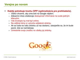 © RNDr. Marta Krajčíová 13 www.krajciova.sk
Verejne po novom
 Každý potrebuje trochu OPP (optimalizácia pre prehliadače).
– Všetci chceme, aby sme boli na Google nájdení.
– Zákazníci dnes očakávajú dostupnosť informácie na svete jedným
kliknutím.
– Váš životopis by mal byť online.
– Na odlišné témy si vytvorte oddelené stránky.
– Ak sa ľudia na vašu stránku už raz dostanú, ubezpečte sa, že im bude
jasné, kde sa nachádzajú.
– Umiestnite svoju značku na všetky jej stránky.
 