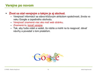 © RNDr. Marta Krajčíová 14 www.krajciova.sk
Verejne po novom
 Život sa stal verejným a takým je aj obchod.
– Verejnosť informácií sa stáva kľúčovým atribútom spoločnosti, života vo
veku Google a úspešného obchodu.
– Verejnosť znamená viac ako mať web stránku.
– Znamená to, konať verejne.
– Tak, aby ľudia videli a vedeli, čo robíte a mohli na to reagovať, dávať
návrhy a povedať o tom priateľom.
 