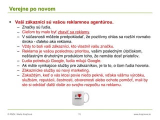 © RNDr. Marta Krajčíová 15 www.krajciova.sk
Verejne po novom
 Vaši zákazníci sú vašou reklamnou agentúrou.
– Značky sú ľudia.
– Cieľom by malo byť zbaviť sa reklamy.
– V súčasnosti môžete predpokladať, že pozitívny ohlas sa rozšíri rovnako
široko - ďaleko ako reklama.
– Vždy to boli vaši zákazníci, kto vlastnil vašu značku.
– Reklama je vašou poslednou prioritou, vašim posledným útočiskom,
nešťastným druhotným produktom toho, že nemáte dosť priateľov.
– Ľudia potrebujú Google, ľudia milujú Google.
– Ak máte vynikajúce služby pre zákazníkov, je to to, o čom ľudia hovoria.
– Zákaznícke služby sú nový marketing.
– Zakaždým, keď o vás ktosi povie niečo pekné, vďaka vášmu výrobku,
službám, reputácii, čestnosti, otvorenosti alebo ochote pomôcť, mali by
ste si odrátať ďalší dolár zo svojho rozpočtu na reklamu.
 