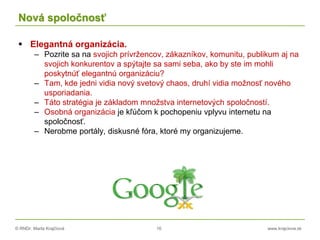 © RNDr. Marta Krajčíová 16 www.krajciova.sk
Nová spoločnosť
 Elegantná organizácia.
– Pozrite sa na svojich prívržencov, zákazníkov, komunitu, publikum aj na
svojich konkurentov a spýtajte sa sami seba, ako by ste im mohli
poskytnúť elegantnú organizáciu?
– Tam, kde jedni vidia nový svetový chaos, druhí vidia možnosť nového
usporiadania.
– Táto stratégia je základom množstva internetových spoločností.
– Osobná organizácia je kľúčom k pochopeniu vplyvu internetu na
spoločnosť.
– Nerobme portály, diskusné fóra, ktoré my organizujeme.
 