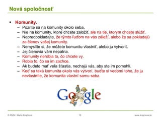 © RNDr. Marta Krajčíová 18 www.krajciova.sk
Nová spoločnosť
 Komunity.
– Pozrite sa na komunity okolo seba.
– Nie na komunity, ktoré chcete založiť, ale na tie, ktorým chcete slúžiť.
– Nepredpokladajte, že týmto ľuďom na vás záleží, alebo že sa pokladajú
za členov vašej komunity.
– Nemyslíte si, že môžete komunitu vlastniť, alebo ju vytvoriť.
– Jej členovia vám nepatria.
– Komunity nerobia to, čo chcete vy.
– Robia to, čo sa im zachce.
– Ak budete mať veľa šťastia, nechajú vás, aby ste im pomohli.
– Keď sa taká komunita okolo vás vytvorí, buďte si vedomí toho, že ju
nevlastníte, že komunita vlastní samu seba.
 