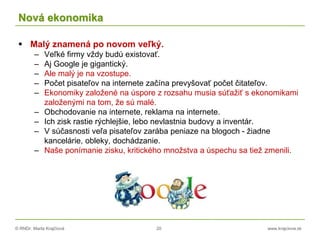 © RNDr. Marta Krajčíová 20 www.krajciova.sk
Nová ekonomika
 Malý znamená po novom veľký.
– Veľké firmy vždy budú existovať.
– Aj Google je gigantický.
– Ale malý je na vzostupe.
– Počet pisateľov na internete začína prevyšovať počet čitateľov.
– Ekonomiky založené na úspore z rozsahu musia súťažiť s ekonomikami
založenými na tom, že sú malé.
– Obchodovanie na internete, reklama na internete.
– Ich zisk rastie rýchlejšie, lebo nevlastnia budovy a inventár.
– V súčasnosti veľa pisateľov zarába peniaze na blogoch - žiadne
kancelárie, obleky, dochádzanie.
– Naše ponímanie zisku, kritického množstva a úspechu sa tiež zmenili.
 
