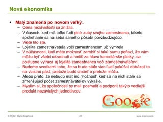 © RNDr. Marta Krajčíová 21 www.krajciova.sk
Nová ekonomika
 Malý znamená po novom veľký.
– Cena nezávislosti sa znížila.
– V časoch, keď má toľko ľudí plné zuby svojho zamestnania, takéto
spoliehanie sa na seba samého pôsobí povzbudzujúco.
– Viete kto ste.
– Lojalita zamestnávateľa voči zamestnancom už vymrela.
– V súčasnosti, keď máte možnosť zarobiť si takú sumu peňazí, že vám
môžu byť všetci ukradnutí a hodiť za hlavu kancelárske pletky, sa
postupne vytráca aj lojalita zamestnanca voči zamestnávateľovi.
– Budeme svedkami toho, že sa bude stále viac ľudí pokúšať dokázať to
na vlastnú päsť, pretože budú chcieť a pretože môžu.
– Alebo preto, že nebudú mať inú možnosť, keď sa na nich stále sa
zmenšujúci počet zamestnávateľov vykašle.
– Myslím si, že spoločnosti by mali posmeliť a podporiť takýto vedľajší
produkt nezávislých jednotlivcov.
 