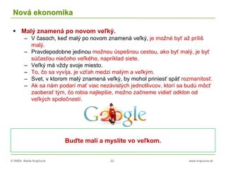 © RNDr. Marta Krajčíová 22 www.krajciova.sk
Nová ekonomika
 Malý znamená po novom veľký.
– V časoch, keď malý po novom znamená veľký, je možné byť až príliš
malý.
– Pravdepodobne jedinou možnou úspešnou cestou, ako byť malý, je byť
súčasťou niečoho veľkého, napríklad siete.
– Veľký má vždy svoje miesto.
– To, čo sa vyvíja, je vzťah medzi malým a veľkým.
– Svet, v ktorom malý znamená veľký, by mohol priniesť späť rozmanitosť.
– Ak sa nám podarí mať viac nezávislých jednotlivcov, ktorí sa budú môcť
zaoberať tým, čo robia najlepšie, možno začneme vidieť odklon od
veľkých spoločností.
Buďte malí a myslíte vo veľkom.
 