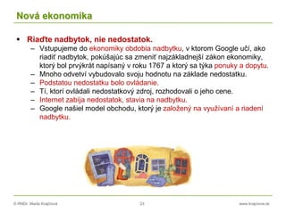 © RNDr. Marta Krajčíová 23 www.krajciova.sk
Nová ekonomika
 Riaďte nadbytok, nie nedostatok.
– Vstupujeme do ekonomiky obdobia nadbytku, v ktorom Google učí, ako
riadiť nadbytok, pokúšajúc sa zmeniť najzákladnejší zákon ekonomiky,
ktorý bol prvýkrát napísaný v roku 1767 a ktorý sa týka ponuky a dopytu.
– Mnoho odvetví vybudovalo svoju hodnotu na základe nedostatku.
– Podstatou nedostatku bolo ovládanie.
– Tí, ktorí ovládali nedostatkový zdroj, rozhodovali o jeho cene.
– Internet zabíja nedostatok, stavia na nadbytku.
– Google našiel model obchodu, ktorý je založený na využívaní a riadení
nadbytku.
 