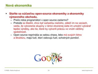 © RNDr. Marta Krajčíová 24 www.krajciova.sk
Nová ekonomika
 Staňte sa súčasťou open-source ekonomiky a ekonomiky
výmenného obchodu.
– Prečo robia programátori v open source zadarmo?
– Pretože sú štedré, chcú byť súčasťou niečoho, záleží im na veciach,
vedia, že vytvorenie skupiny v rámci otvorenej siete im umožní vytvárať
lepšie výrobky, ako tie, ktoré by vytvorili prácou vo vnútri väčšiny
spoločností.
– Open source neprináša so sebou chaos, lebo má svojich lídrov
a štruktúru, majú ľudí, ktorí oslovujú ľudí, ochotných pomôcť.
 