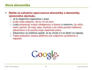 © RNDr. Marta Krajčíová 25 www.krajciova.sk
Nová ekonomika
 Staňte sa súčasťou open-source ekonomiky a ekonomiky
výmenného obchodu.
– Je to elegantná organizácia v praxi.
– Ľudia robia zadarmo, iba to, čo ich baví.
– Ľudia prispievajú svojou inteligenciou a časom s vedomím, že môžu
niečo vytvoriť, že majú vplyv, kontrolu a že môžu pomôcť ďalšiemu
zákazníkovi a že pocítia svoje vlastnícke práva.
– Zákazníkov sa môžeme opýtať, čo by chceli a tí sú štedrí na nápady.
– Treba poskytnúť verejnú platformu pre vzájomné vymieňanie si
nápadov.
 