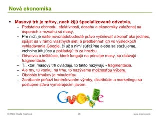 © RNDr. Marta Krajčíová 26 www.krajciova.sk
Nová ekonomika
 Masový trh je mŕtvy, nech žijú špecializované odvetvia.
– Podstatou obchodu, efektívnosti, dosahu a ekonomiky založenej na
úsporách z rozsahu sú masy.
– Pre nich je naše novonadobudnuté právo vyčnievať a konať ako jedinec,
spájať sa v rámci vlastných sietí a predbehnúť ich vo výsledkoch
vyhľadávania Google, či už s nimi súťažíme alebo sa sťažujeme,
vrcholne iritujúce a pokladajú to za hrozbu.
– Odvetvia a inštitúcie, ktoré fungujú na princípe masy, sa obávajú
fragmentácie.
– Tí, ktorí masový trh ovládajú, to takto nazývajú - fragmentácia.
– Ale my, tu vonku, na trhu, to nazývame možnosťou výberu.
– Obdobie trhákov je minulosťou.
– Zarábanie peňazí kontrolovaním výroby, distribúcie a marketingu sa
postupne stáva vymierajúcim javom.
 
