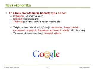 © RNDr. Marta Krajčíová 27 www.krajciova.sk
Nová ekonomika
 Tri zdroje pre vytváranie hodnoty typu 2.0 sú:
– Odhalenie (nájsť dobré veci)
– Spojenie (distribúcia 2.0)
– Tvárnosť (umožniť, aby sa obsah rozširoval)
– Takýto druh ekonomiky si vyžaduje otvorenosť, decentralizáciu
a vzájomné prepojenie špeciálne zameraných odvetví, ale nie trháky.
– To, čo sa výrazne zmenilo je možnosť výberu.
 