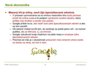 © RNDr. Marta Krajčíová 28 www.krajciova.sk
Nová ekonomika
 Masový trh je mŕtvy, nech žijú špecializované odvetvia.
– V procese vyrovnávania sa so smrťou masového trhu budú peniaze
prúdiť do online sveta a to podporí vytváranie nového obsahu, ktorý
priláka viac divákov a zarobí viac peňazí.
– Google prišiel na to, ako riadiť svet úzko špecializovaných odvetví a ako
na tom zarobiť.
– Od starých metód sa líši tým, že neúčtuje za počet párov očí - za rozmer
publika, ale za kliknutia, t.j. za činnosť.
– Google vybudoval svoje impérium na páde masy a vzostupe úzko
špecializovaných odvetví.
– Prechod od más je v skutočnosti presunom moci smerom zhora nadol,
zo stredu na okraj, od nich k nám.
 