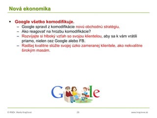 © RNDr. Marta Krajčíová 29 www.krajciova.sk
Nová ekonomika
 Google všetko komodifikuje.
– Google spravil z komodifikácie novú obchodnú stratégiu.
– Ako reagovať na hrozbu komodifikácie?
– Rozvíjajte si hlboký vzťah so svojou klientelou, aby sa k vám vrátili
priamo, nielen cez Google alebo FB.
– Radšej kvalitne slúžte svojej úzko zameranej klientele, ako nekvalitne
širokým masám.
 
