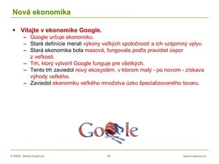 © RNDr. Marta Krajčíová 30 www.krajciova.sk
Nová ekonomika
 Vítajte v ekonomike Google.
– Google určuje ekonomiku.
– Staré definície merali výkony veľkých spoločností a ich vzájomný vplyv.
– Stará ekonomika bola masová, fungovala podľa pravidiel úspor
z veľkosti.
– Trh, ktorý vytvoril Google funguje pre všetkých.
– Tento trh zaviedol nový ekosystém, v ktorom malý - po novom - získava
výhody veľkého.
– Zaviedol ekonomiku veľkého množstva úzko špecializovaného tovaru.
 