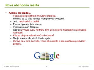 © RNDr. Marta Krajčíová 31 www.krajciova.sk
Nová obchodná realita
 Atómy sú brzdou.
– Veci sa stali prežitkom minulého storočia.
– Nikomu sa už viac nechce manipulovať s vecami.
– Je to nevýhodné a drahé.
– Pre veci potrebujete miesto.
– Veci sú starosť, čísla nie.
– Google zvyšuje svoju hodnotu tým, že sa stáva múdrejším a že buduje
na bitoch.
– Kde sa ukrýva vaša skutočná hodnota?
– Nie je v atómoch, ktoré distribuujete.
– Ukrýva sa v tom, čo viete, v tom ako slúžite a ako dokážete predvídať
potreby.
 