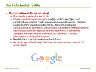 © RNDr. Marta Krajčíová 32 www.krajciova.sk
Nová obchodná realita
 Sprostredkovatelia sú zatratení.
– Sprostredkovateľa nikto nemá rád.
– Internet sa desí neefektívnosti a snaží ju znížiť zakaždým, keď
sprostredkujú spojenie medzi nakupujúcim a predávajúcim, potrebou
a uspokojením, otázkou a odpoveďou, dopytom a ponukou.
– Je to prechod od ekonomiky vybudovanej na základe centralizovaného
vlastníctva a kontroly, teda od neefektívneho trhu, k ekonomike
založenej na efektívnosti s otvorenosťou informácií a mocou
sústredenou v okrajových častiach.
– Nenávidím sprostredkovateľov nehnuteľností.
– Ak musia vysvetľovať svoju hodnotu, pravdepodobne znamená, že
nemá obsah.
 