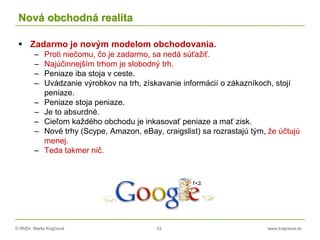 © RNDr. Marta Krajčíová 33 www.krajciova.sk
Nová obchodná realita
 Zadarmo je novým modelom obchodovania.
– Proti niečomu, čo je zadarmo, sa nedá súťažiť.
– Najúčinnejším trhom je slobodný trh.
– Peniaze iba stoja v ceste.
– Uvádzanie výrobkov na trh, získavanie informácií o zákazníkoch, stojí
peniaze.
– Peniaze stoja peniaze.
– Je to absurdné.
– Cieľom každého obchodu je inkasovať peniaze a mať zisk.
– Nové trhy (Scype, Amazon, eBay, craigslist) sa rozrastajú tým, že účtujú
menej.
– Teda takmer nič.
 