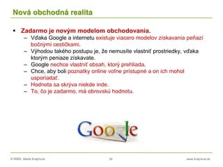 © RNDr. Marta Krajčíová 34 www.krajciova.sk
Nová obchodná realita
 Zadarmo je novým modelom obchodovania.
– Vďaka Google a internetu existuje viacero modelov získavania peňazí
bočnými cestičkami.
– Výhodou takého postupu je, že nemusíte vlastniť prostriedky, vďaka
ktorým peniaze získavate.
– Google nechce vlastniť obsah, ktorý prehliada.
– Chce, aby boli poznatky online voľne prístupné a on ich mohol
usporiadať.
– Hodnota sa skrýva niekde inde.
– To, čo je zadarmo, má obrovskú hodnotu.
 