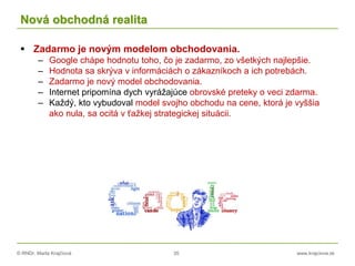 © RNDr. Marta Krajčíová 35 www.krajciova.sk
Nová obchodná realita
 Zadarmo je novým modelom obchodovania.
– Google chápe hodnotu toho, čo je zadarmo, zo všetkých najlepšie.
– Hodnota sa skrýva v informáciách o zákazníkoch a ich potrebách.
– Zadarmo je nový model obchodovania.
– Internet pripomína dych vyrážajúce obrovské preteky o veci zdarma.
– Každý, kto vybudoval model svojho obchodu na cene, ktorá je vyššia
ako nula, sa ocitá v ťažkej strategickej situácii.
 