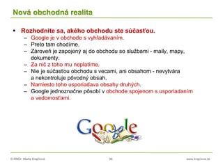 © RNDr. Marta Krajčíová 36 www.krajciova.sk
Nová obchodná realita
 Rozhodnite sa, akého obchodu ste súčasťou.
– Google je v obchode s vyhľadávaním.
– Preto tam chodíme.
– Zároveň je zapojený aj do obchodu so službami - maily, mapy,
dokumenty.
– Za nič z toho mu neplatíme.
– Nie je súčasťou obchodu s vecami, ani obsahom - nevytvára
a nekontroluje pôvodný obsah.
– Namiesto toho usporiadava obsahy druhých.
– Google jednoznačne pôsobí v obchode spojenom s usporiadaním
a vedomosťami.
 