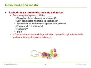 © RNDr. Marta Krajčíová 37 www.krajciova.sk
Nová obchodná realita
 Rozhodnite sa, akého obchodu ste súčasťou.
– Treba sa spýtať správnu otázku.
• Súčasťou akého obchodu sme naozaj?
• Som spoločnosť založená na poznatkoch?
• Spoločnosť na získavanie a spracovanie údajov?
• Spoločnosť pre komunity?
• Platforma?
• Sieť?
– V čom je vaša hodnota a kde je váš zisk - nemusí to byť to isté miesto,
peniaze môžu prísť bočnými dvierkami.
 