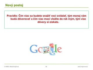 © RNDr. Marta Krajčíová 39 www.krajciova.sk
Nový postoj
Pravidlo: Čím viac sa budete snažiť veci ovládať, tým menej vám
budú dôverovať a čím viac moci vložíte do rúk iným, tým viac
dôvery si získate.
 