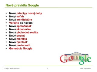 © RNDr. Marta Krajčíová 4 www.krajciova.sk
Nové pravidlá Google
 Nové princípy novej doby
 Nový vzťah
 Nová architektúra
 Verejne po novom
 Nová spoločnosť
 Nová ekonomika
 Nová obchodná realita
 Nový postoj
 Nová morálka
 Nová rýchlosť
 Nové povinnosti
 Generácia Google
 