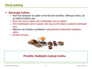 © RNDr. Marta Krajčíová 40 www.krajciova.sk
Nový postoj
 Dôverujte ľuďom.
– Keď má verejnosť na výber a má nad tým kontrolu, inklinuje k tomu, že
si vyberá kvalitné veci.
– Čím viac má na výber, tým kvalitnejšie veci si vyberá.
– Čím kvalitnejšie veci si vyberá, tým viac je trh nútený vyrábať kvalitnejšie
veci.
– Máme tu do činenia s príkladom nekonečného kultúrneho kolobehu
zisku.
– Kvalita vyhráva.
Pravidlo: Nadbytok zvyšuje kvalitu.
 