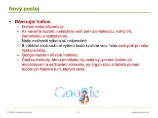 © RNDr. Marta Krajčíová 41 www.krajciova.sk
Nový postoj
 Dôverujte ľuďom.
– Ľuďom treba dôverovať.
– Ak neveríte ľuďom, nemôžete veriť ani v demokraciu, voľný trh,
žurnalistiku a vzdelávanie.
– Naše možnosti výberu sú nekonečné.
– S väčšími možnosťami výberu budú kvalitné veci, lebo nadbytok prináša
vyššiu kvalitu.
– Google našiel v dôvere hodnotu.
– Časťou hodnoty, ktorú prinášate, by mala byť pomoc ľuďom pri
monitorovaní a udržiavaní komunity, jej organizácii a takisto pomoc
ľuďom pri hľadaní ľudí, ktorým veria.
 