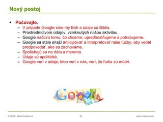 © RNDr. Marta Krajčíová 42 www.krajciova.sk
Nový postoj
 Počúvajte.
– V prípade Google sme my Boh a údaje sú Biblia.
– Prostredníctvom údajov, vzniknutých našou aktivitou.
– Google načúva tomu, čo chceme, uprednostňujeme a potrebujeme.
– Google sa stále snaží anticipovať a interpretovať naše túžby, aby vedel
predpovedať, ako sa zachováme.
– Spoliehajú sa na dáta a merania.
– Údaje sú apolitické.
– Google verí v údaje, lebo verí v nás, verí, že ľudia sú múdri.
 