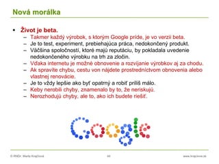 © RNDr. Marta Krajčíová 44 www.krajciova.sk
Nová morálka
 Život je beta.
– Takmer každý výrobok, s ktorým Google príde, je vo verzii beta.
– Je to test, experiment, prebiehajúca práca, nedokončený produkt.
– Väčšina spoločností, ktoré majú reputáciu, by pokladala uvedenie
nedokončeného výrobku na trh za zločin.
– Vďaka internetu je možné obnovenie a rozvíjanie výrobkov aj za chodu.
– Ak spravíte chybu, cestu von nájdete prostredníctvom obnovenia alebo
vlastnej renovácie.
– Je to vždy lepšie ako byť opatrný a robiť príliš málo.
– Keby nerobili chyby, znamenalo by to, že neriskujú.
– Nerozhodujú chyby, ale to, ako ich budete riešiť.
 
