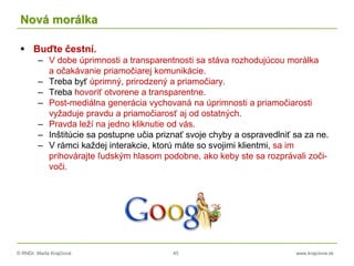 © RNDr. Marta Krajčíová 45 www.krajciova.sk
Nová morálka
 Buďte čestní.
– V dobe úprimnosti a transparentnosti sa stáva rozhodujúcou morálka
a očakávanie priamočiarej komunikácie.
– Treba byť úprimný, prirodzený a priamočiary.
– Treba hovoriť otvorene a transparentne.
– Post-mediálna generácia vychovaná na úprimnosti a priamočiarosti
vyžaduje pravdu a priamočiarosť aj od ostatných.
– Pravda leží na jedno kliknutie od vás.
– Inštitúcie sa postupne učia priznať svoje chyby a ospravedlniť sa za ne.
– V rámci každej interakcie, ktorú máte so svojimi klientmi, sa im
prihovárajte ľudským hlasom podobne, ako keby ste sa rozprávali zoči-
voči.
 