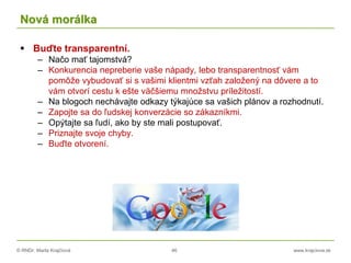 © RNDr. Marta Krajčíová 46 www.krajciova.sk
Nová morálka
 Buďte transparentní.
– Načo mať tajomstvá?
– Konkurencia nepreberie vaše nápady, lebo transparentnosť vám
pomôže vybudovať si s vašimi klientmi vzťah založený na dôvere a to
vám otvorí cestu k ešte väčšiemu množstvu príležitostí.
– Na blogoch nechávajte odkazy týkajúce sa vašich plánov a rozhodnutí.
– Zapojte sa do ľudskej konverzácie so zákazníkmi.
– Opýtajte sa ľudí, ako by ste mali postupovať.
– Priznajte svoje chyby.
– Buďte otvorení.
 