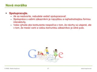 © RNDr. Marta Krajčíová 47 www.krajciova.sk
Nová morálka
 Spolupracujte.
– Ak sa neotvoríte, nebudete vedieť spolupracovať.
– Spolupráca s vašimi zákazníkmi je najvyššou a najhodnotnejšou formou
interaktivity.
– Vaša výhoda ako konkurenta nespočíva v tom, že návrhy sú utajené, ale
v tom, že medzi vami a vašou komunitou zákazníkov je silné puto.
 