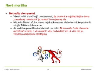 © RNDr. Marta Krajčíová 48 www.krajciova.sk
Nová morálka
 Nebuďte zlomyselní.
– Všetci hráči si začínajú uvedomovať, že prvotná a najdôležitejšia úloha
„zasadacej miestnosti“ je narobiť čo najmenej zla.
– Nie je to žiaden sľub v mene nejakej kampane alebo technické poučenie
v štýle Biblie o dobre a zle.
– Je to dobre prevrátené obchodné pravidlo: Ak sa môžu ľudia otvorene
rozprávať s vami, o vás a okolo vás, podvádzať ich už viac nie je
vhodnou obchodnou stratégiou.
 