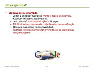 © RNDr. Marta Krajčíová 49 www.krajciova.sk
Nová rýchlosť
 Odpovede sú okamžité.
– Jeden z princípov Google je rýchlo je lepšie ako pomaly.
– Rýchlosť je spásou používateľov.
– Je to zároveň konkurenčná výhoda Google.
– Rýchlosť je hlavnou zásadou náboženstva menom Google.
– Google z nás spravil netrpezlivých ľudí.
– Rýchlosť je nielen konkurenčná výhoda, ale je strategickou
nevyhnutnosťou.
 