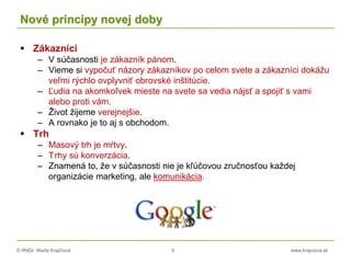 © RNDr. Marta Krajčíová 5 www.krajciova.sk
Nové princípy novej doby
 Zákazníci
– V súčasnosti je zákazník pánom.
– Vieme si vypočuť názory zákazníkov po celom svete a zákazníci dokážu
veľmi rýchlo ovplyvniť obrovské inštitúcie.
– Ľudia na akomkoľvek mieste na svete sa vedia nájsť a spojiť s vami
alebo proti vám.
– Život žijeme verejnejšie.
– A rovnako je to aj s obchodom.
 Trh
– Masový trh je mŕtvy.
– Trhy sú konverzácia.
– Znamená to, že v súčasnosti nie je kľúčovou zručnosťou každej
organizácie marketing, ale komunikácia.
 