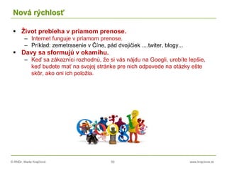 © RNDr. Marta Krajčíová 50 www.krajciova.sk
Nová rýchlosť
 Život prebieha v priamom prenose.
– Internet funguje v priamom prenose.
– Príklad: zemetrasenie v Číne, pád dvojičiek ....twiter, blogy...
 Davy sa sformujú v okamihu.
– Keď sa zákazníci rozhodnú, že si vás nájdu na Googli, urobíte lepšie,
keď budete mať na svojej stránke pre nich odpovede na otázky ešte
skôr, ako oni ich položia.
 