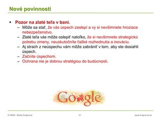 © RNDr. Marta Krajčíová 51 www.krajciova.sk
Nové povinnosti
 Pozor na zlaté teľa v bani.
– Môže sa stať, že vás úspech zaslepí a vy si nevšimnete hroziace
nebezpečenstvo.
– Zlaté teľa vás môže oslepiť natoľko, že si nevšimnete strategickú
potrebu zmeny, neuskutočníte ťažké rozhodnutia a inováciu.
– Aj strach z neúspechu vám môže zabrániť v tom, aby ste dosiahli
úspech.
– Začnite úspechom.
– Ochrana nie je dobrou stratégiou do budúcnosti.
 