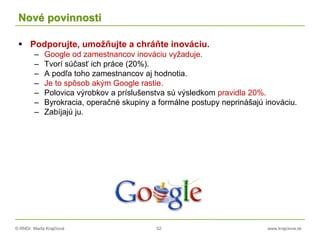© RNDr. Marta Krajčíová 52 www.krajciova.sk
Nové povinnosti
 Podporujte, umožňujte a chráňte inováciu.
– Google od zamestnancov inováciu vyžaduje.
– Tvorí súčasť ich práce (20%).
– A podľa toho zamestnancov aj hodnotia.
– Je to spôsob akým Google rastie.
– Polovica výrobkov a príslušenstva sú výsledkom pravidla 20%.
– Byrokracia, operačné skupiny a formálne postupy neprinášajú inováciu.
– Zabíjajú ju.
 