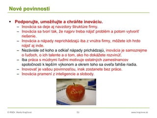 © RNDr. Marta Krajčíová 53 www.krajciova.sk
Nové povinnosti
 Podporujte, umožňujte a chráňte inováciu.
– Inovácia sa deje aj navzdory štruktúre firmy.
– Inovácia sa tvorí tak, že najprv treba nájsť problém a potom vytvoriť
riešenie.
– Inovácia a nápady neprichádzajú iba z vnútra firmy, môžete ich hrdo
nájsť aj inde.
– Nezávisle od koho a odkiaľ nápady prichádzajú, inovácia je samozrejme
o ľuďoch, o ich talente a o tom, ako ho dokážete rozvinúť.
– Iba práca s múdrymi ľuďmi motivuje ostatných zamestnancov
spoločnosti k lepším výkonom a okrem toho sa oveľa ľahšie riadia.
– Inovovať je vašou povinnosťou, inak zostanete bez práce.
– Inovácia pramení z inteligencie a slobody.
 