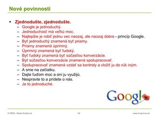 © RNDr. Marta Krajčíová 54 www.krajciova.sk
Nové povinnosti
 Zjednodušte, zjednodušte.
– Google je jednoduchý.
– Jednoduchosť má veľkú moc.
– Najlepšie je robiť jednu vec naozaj, ale naozaj dobre - princíp Google.
– Byť jednoduchý znamená byť priamy.
– Priamy znamená úprimný.
– Úprimný znamená byť ľudský.
– Byť ľudský znamená byť súčasťou konverzácie.
– Byť súčasťou konverzácie znamená spolupracovať.
– Spolupracovať znamená vzdať sa kontroly a vložiť ju do rúk iným.
– A sme na začiatku.
– Dajte ľuďom moc a oni ju využijú.
– Nespravte to a prídete o nás.
– Je to jednoduché.
 