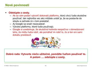 © RNDr. Marta Krajčíová 55 www.krajciova.sk
Nové povinnosti
 Odstúpte z cesty.
– Ak sa vám podarí vytvoriť dokonalú platformu, ktorú chcú ľudia skutočne
používať, tak najhoršia vec akú môžete urobiť je, že sa postavíte do
stredu a začnete im v tom prekážať.
– Aj Google sa snaží nezavadzať.
– Vytvára platformy, ktoré ľudia používajú.
– Google si uvedomuje, že skutočná hodnota nespočíva v obmedzovaní
toho, čo môžu ľudia robiť, ale pomáhať im robiť to, čo si len oni sami
dokážu predstaviť.
Dobrá rada: Vytvorte niečo užitočné, pomôžte ľuďom používať to.
A potom .... odstúpte z cesty.
 